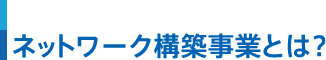 ネットワーク構築事業とは？